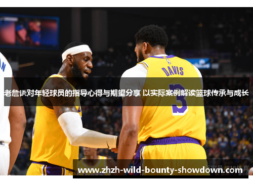 老詹谈对年轻球员的指导心得与期望分享 以实际案例解读篮球传承与成长
