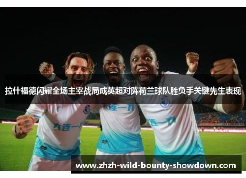 拉什福德闪耀全场主宰战局成英超对阵荷兰球队胜负手关键先生表现