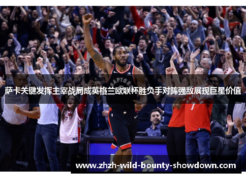 萨卡关键发挥主宰战局成英格兰欧联杯胜负手对阵强敌展现巨星价值