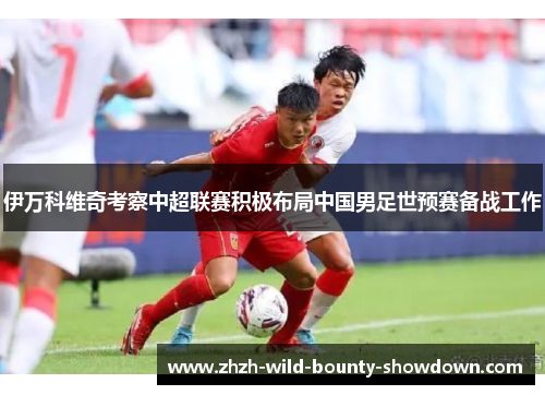 伊万科维奇考察中超联赛积极布局中国男足世预赛备战工作