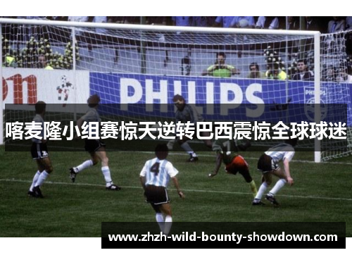 喀麦隆小组赛惊天逆转巴西震惊全球球迷