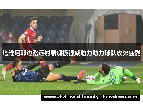 塔维尼耶边路远射展现极强威胁力助力球队攻势猛烈