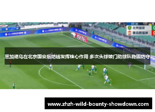 恩加德乌在北京国安后防线发挥核心作用 多次头球破门助球队稳固防守