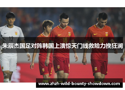 朱辰杰国足对阵韩国上演惊天门线救险力挽狂澜 朱辰杰国足对阵韩国上演惊天门线救险力挽狂澜