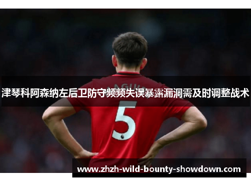 津琴科阿森纳左后卫防守频频失误暴露漏洞需及时调整战术 津琴科阿森纳左后卫防守频频失误暴露漏洞需及时调整战术