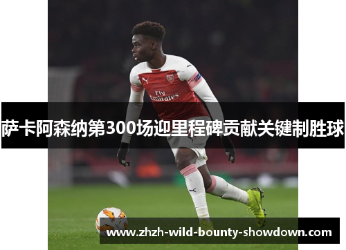 萨卡阿森纳第300场迎里程碑贡献关键制胜球 萨卡阿森纳第300场迎里程碑贡献关键制胜球