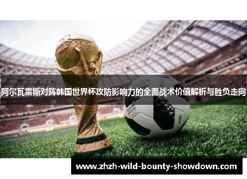 阿尔瓦雷斯对阵韩国世界杯攻防影响力的全面战术价值解析与胜负走向
