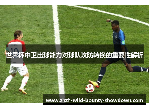 世界杯中卫出球能力对球队攻防转换的重要性解析 世界杯中卫出球能力对球队攻防转换的重要性解析