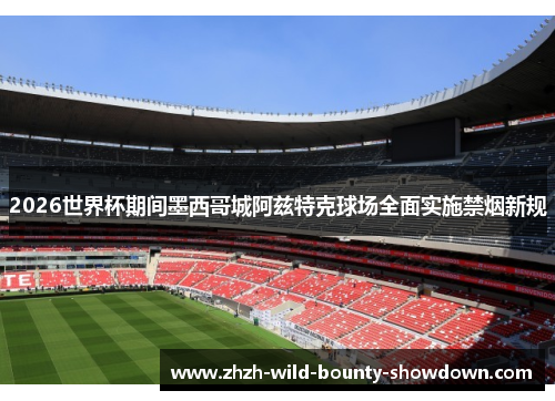 2026世界杯期间墨西哥城阿兹特克球场全面实施禁烟新规