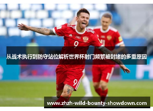 从战术执行到防守站位解析世界杯射门频繁被封堵的多重原因 从战术执行到防守站位解析世界杯射门频繁被封堵的多重原因
