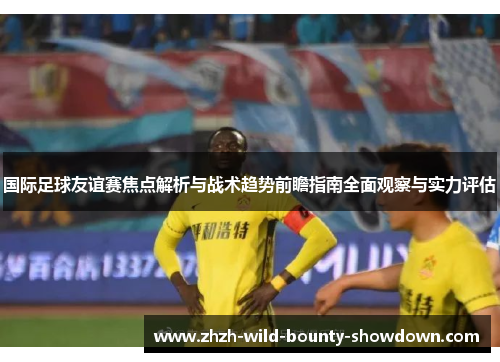 国际足球友谊赛焦点解析与战术趋势前瞻指南全面观察与实力评估