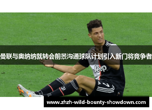 曼联与奥纳纳就转会前景沟通球队计划引入新门将竞争者 曼联与奥纳纳就转会前景沟通球队计划引入新门将竞争者