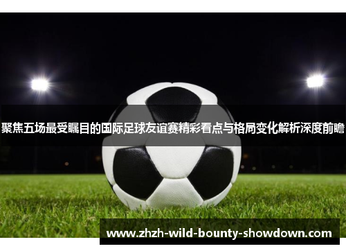 聚焦五场最受瞩目的国际足球友谊赛精彩看点与格局变化解析深度前瞻